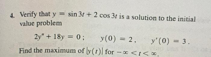 4. Verify that y = sin 3t+2 cos 3t is a solution to the initial
value problem
2y" + 18y = 0; y (0) = 2,
Find the maximum of y(t) for
-
y' (0) = 3.
x <i<*.