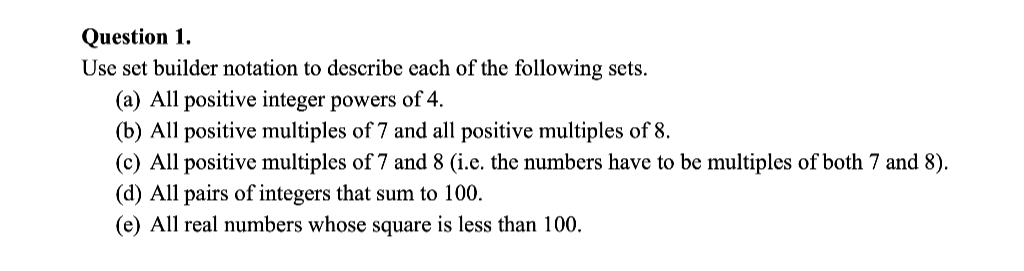 Question 1.
Use set builder notation to describe each of the following sets.
(a) All positive integer powers of 4.
(b) All positive multiples of 7 and all positive multiples of 8.
(c) All positive multiples of 7 and 8 (i.e. the numbers have to be multiples of both 7 and 8).
(d) All pairs of integers that sum to 100.
(e) All real numbers whose square is less than 100.