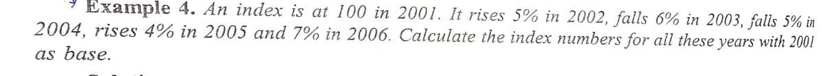 Example 4. An index is at 100 in 2001. It rises 5% in 2002, falls 6% in 2003, falls 5% in
2004, rises 4% in 2005 and 7% in 2006. Calculate the index numbers for all these years with 2001
as base.
