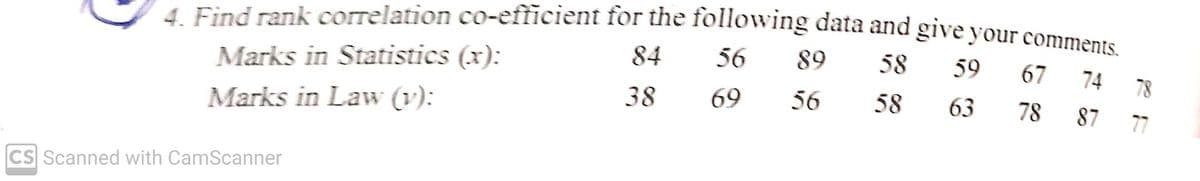 4. Find rank correlation co-efficient for the following data and give your comments
Marks in Statistics (x):
84
56
89
58
59
67
74
78
Marks in Law (v):
38
69
56
58
63
78
87
77
CS Scanned with CamScanner
