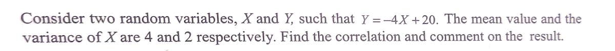 Consider two random variables, X and Y, such that Y =-4X +20. The mean value and the
variance of X are 4 and 2 respectively. Find the correlation and comment on the result.
