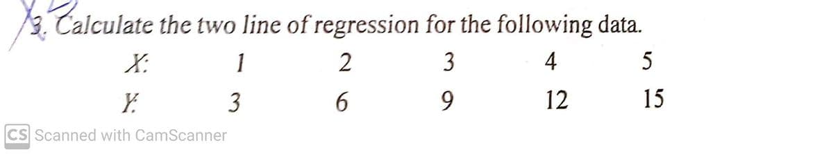 3. Calculate the two line of regression for the following data.
X:
1
3
4
Y.
3
6.
12
15
CS Scanned with CamScanner
