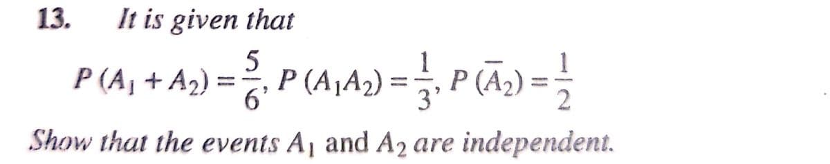 13.
It is given that
5
P (A¬A2) =, P (A2) = -
1
P (A, + A2) = ?,
6'
Show that the events Aj and A2 are independent.
