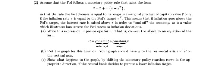 (2) Assume that the Fed follows a monetary policy rule that takes the form
R=r +m (7 - n"),
so that the rate the Fed chooses is equal to its long-run (marginal product of capital) value 7 only
if the inflation rate n is equal to the Fed's target n". This means that if inflation goes above the
Fed's target, the interest rate is raised above 7 in order to "cool off" the economy. m is a value
which illustrates how severe the Fed reacts to inflation deviations.
(a) Write this expression in point-slope form. That is, convert the above to an equation of the
form
R = constant + constant 7
intercept
slope
(b) Plot the graph for this function. Your graph should have n an the horizontal axis and R on
the vertical axis.
(c) Show what happens to the graph, by shifting the monetary policy reaction curve in the ap-
propriate direction, if the central bank decides to pursue a lower inflation target.
