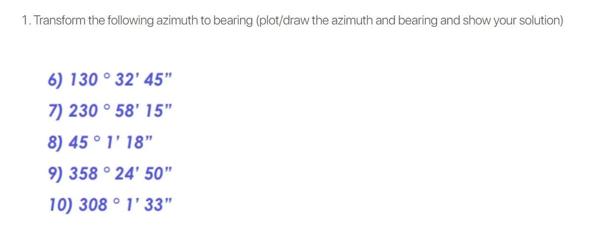 1. Transform the following azimuth to bearing (plot/draw the azimuth and bearing and show your solution)
6) 130 ° 32' 45"
7) 230 ° 58' 15"
8) 45 ° 1' 18"
9) 358 ° 24' 50"
10) 308 ° 1' 33"
