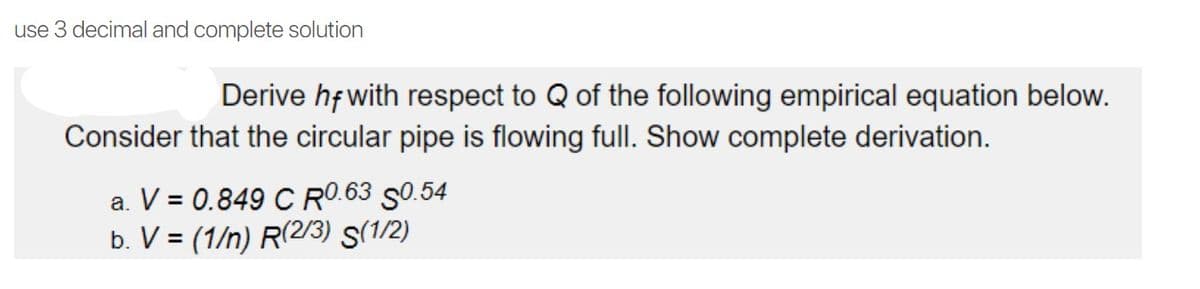 use 3 decimal and complete solution
Derive hf with respect to Q of the following empirical equation below.
Consider that the circular pipe is flowing full. Show complete derivation.
a. V = 0.849 C RO.63 S0.54
b. V = (1/n) R(2/3) S(1/2)
