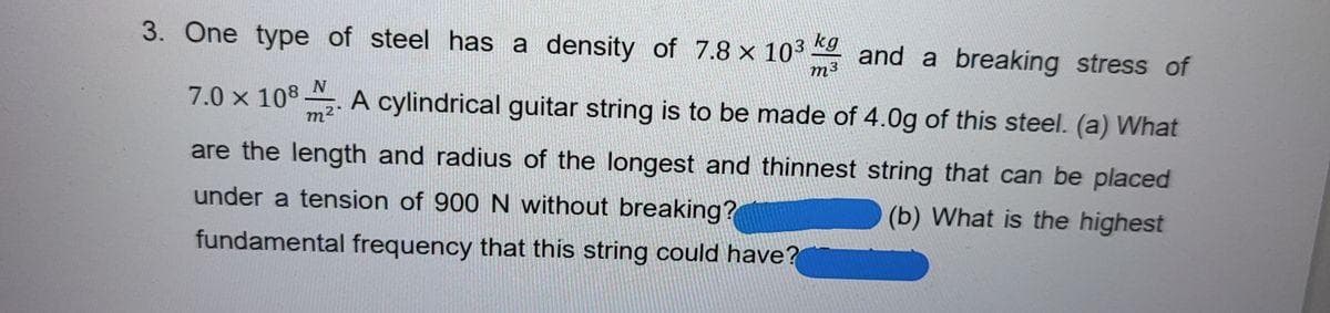 3. One type of steel has a density of 7.8 x 103
kg
and a breaking stress of
m³
N
7.0 x 108 . A cylindrical guitar string is to be made of 4.0g of this steel. (a) What
m2"
are the length and radius of the longest and thinnest string that can be placed
under a tension of 900 N without breaking?
(b) What is the highest
fundamental frequency that this string could have?
