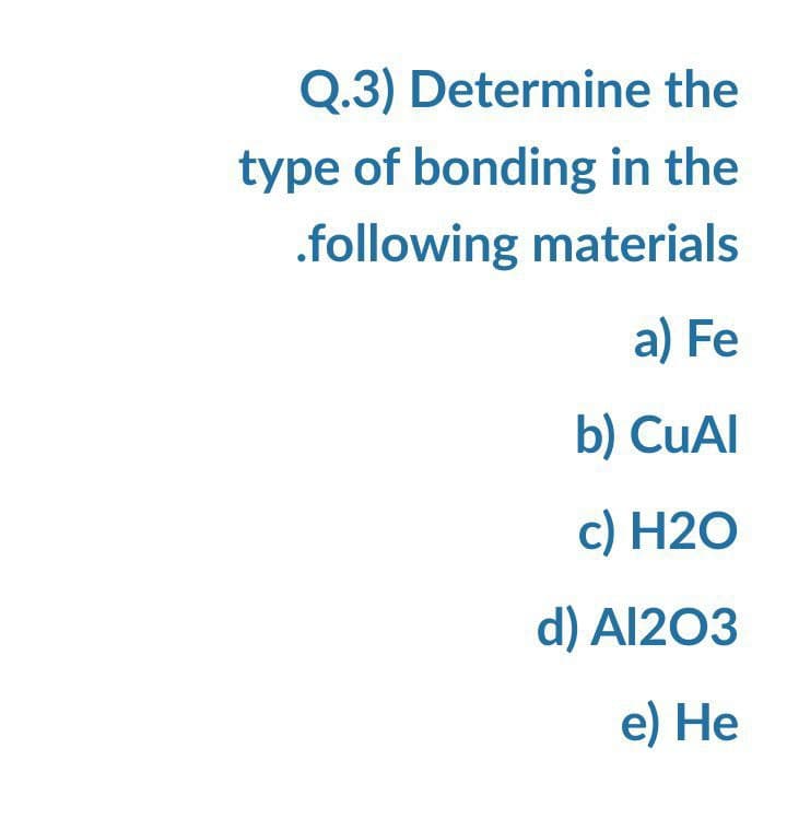 Q.3) Determine the
type of bonding in the
.following materials
a) Fe
b) CuAI
c) H2O
d) Al203
e) Не
