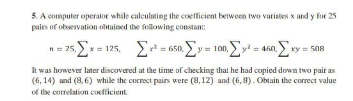 5. A computer operator while calculating the coefficient between two variates x and y for 25
pairs of observation obtained the following constant:
n= 25, x = 125, = 650, y = 100, y = 460, xy = 508
It was however later discovered at the time of checking that he had copied down two pair as
(6,14) and (8,6) while the correct pairs were (8, 12) and (6,8). Obtain the correct value
of the correlation coefficient.
