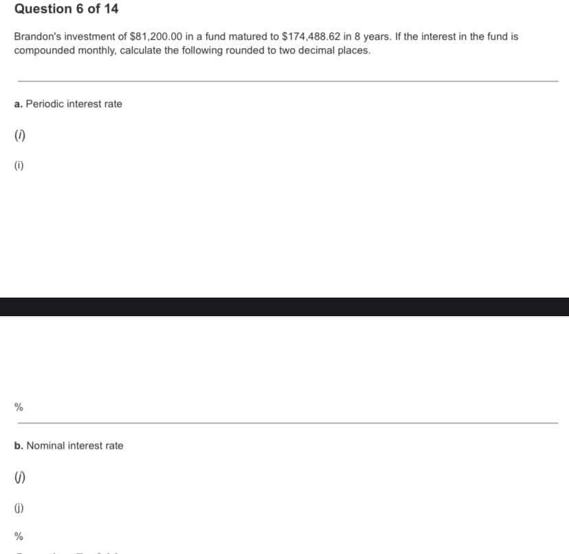 Question 6 of 14
Brandon's investment of $81,200.00 in a fund matured to $174,488.62 in 8 years. If the interest in the fund is
compounded monthly, calculate the following rounded to two decimal places.
a. Periodic interest rate
(1)
(i)
%
b. Nominal interest rate
の
G)
%
