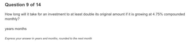 Question 9 of 14
How long will it take for an investment to at least double its original amount if it is growing at 4.75% compounded
monthly?
years months
Express your answer in years and months, rounded to the next month
