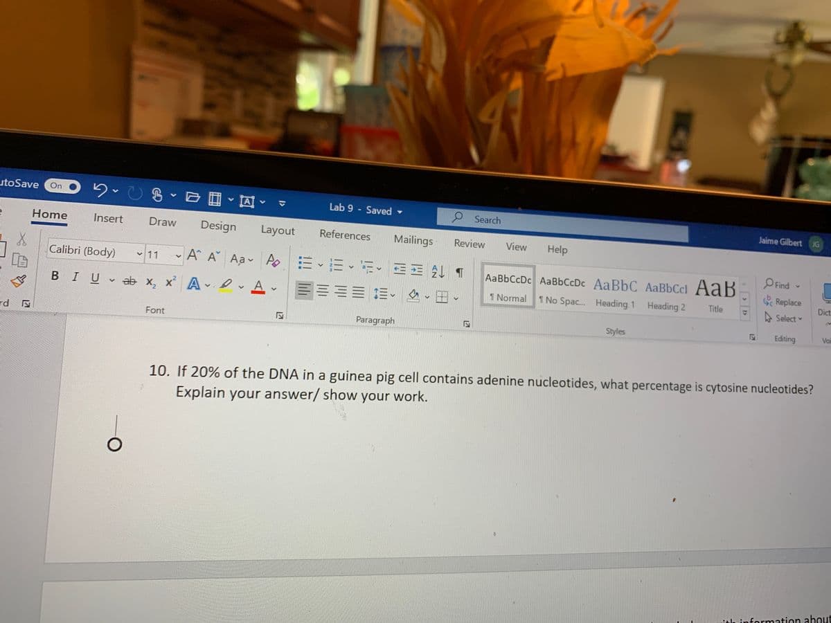 utoSave
On
Lab 9 - Saved
O Search
Jaime Gilbert JG
Home
Insert
Draw
Design
Layout
References
Mailings
Review
View
Help
Calibri (Body)
A A Aa AoEE- E- EE ¶
O Find
v 11
AaBbCcDc AaBbCcDc AaBbC AaBbCcl AaB
S Replace
言三三 三、 ▼田、
Dict
BIU ab x, x A Av
1 Normal
1 No Spac. Heading 1
Heading 2
Title
A Select
rd
Paragraph
Styles
Editing
Voi
Font
10. If 20% of the DNA in a guinea pig cell contains adenine nucleotides, what percentage is cytosine nucleotides?
Explain your answer/ show your work.
itle infornmation about
12
127

