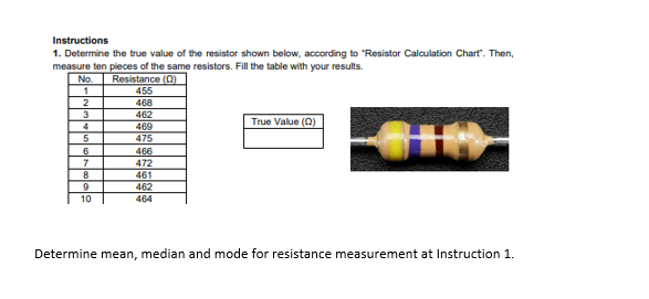 Instructions
1. Determine the true value of the resistor shown below, according to "Resistor Calculation Chart". Then,
measure ten pieces of the same resistors. Fill the table with your results.
No.
Resistance (0)
455
2
468
3
462
True Value (0)
4
469
475
6
466
472
7
461
9
462
10
464
Determine mean, median and mode for resistance measurement at Instruction 1.
