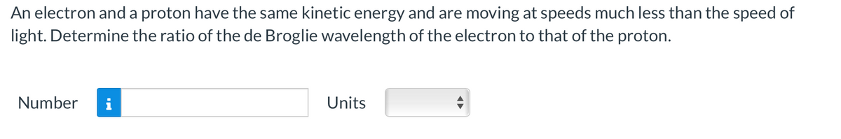 An electron and a proton have the same kinetic energy and are moving at speeds much less than the speed of
light. Determine the ratio of the de Broglie wavelength of the electron to that of the proton.
Number i
Units