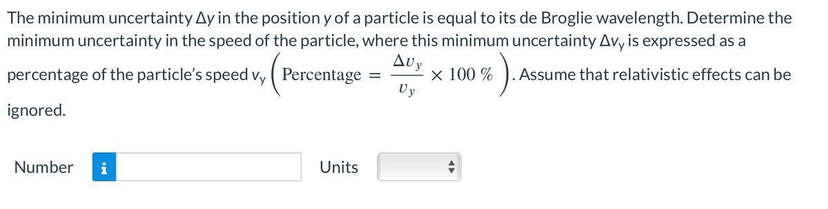 The minimum uncertainty Ay in the position y of a particle is equal to its de Broglie wavelength. Determine the
minimum uncertainty in the speed of the particle, where this minimum uncertainty Avy is expressed as a
Avy
percentage of the particle's speed vy
Percentage = × 100 %
Vy
ignored.
Number
Units
6).
. Assume that relativistic effects can be