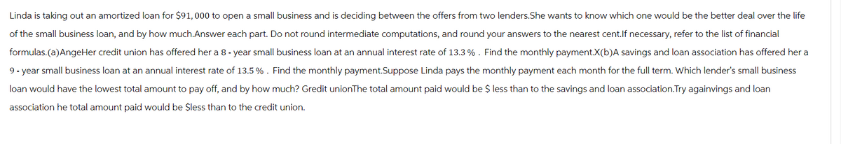 Linda is taking out an amortized loan for $91,000 to open a small business and is deciding between the offers from two lenders.She wants to know which one would be the better deal over the life
of the small business loan, and by how much.Answer each part. Do not round intermediate computations, and round your answers to the nearest cent.If necessary, refer to the list of financial
formulas. (a) AngeHer credit union has offered her a 8-year small business loan at an annual interest rate of 13.3%. Find the monthly payment.X(b)A savings and loan association has offered her a
9-year small business loan at an annual interest rate of 13.5 %. Find the monthly payment.Suppose Linda pays the monthly payment each month for the full term. Which lender's small business
loan would have the lowest total amount to pay off, and by how much? Gredit unionThe total amount paid would be $ less than to the savings and loan association.Try againvings and loan
association he total amount paid would be $less than to the credit union.