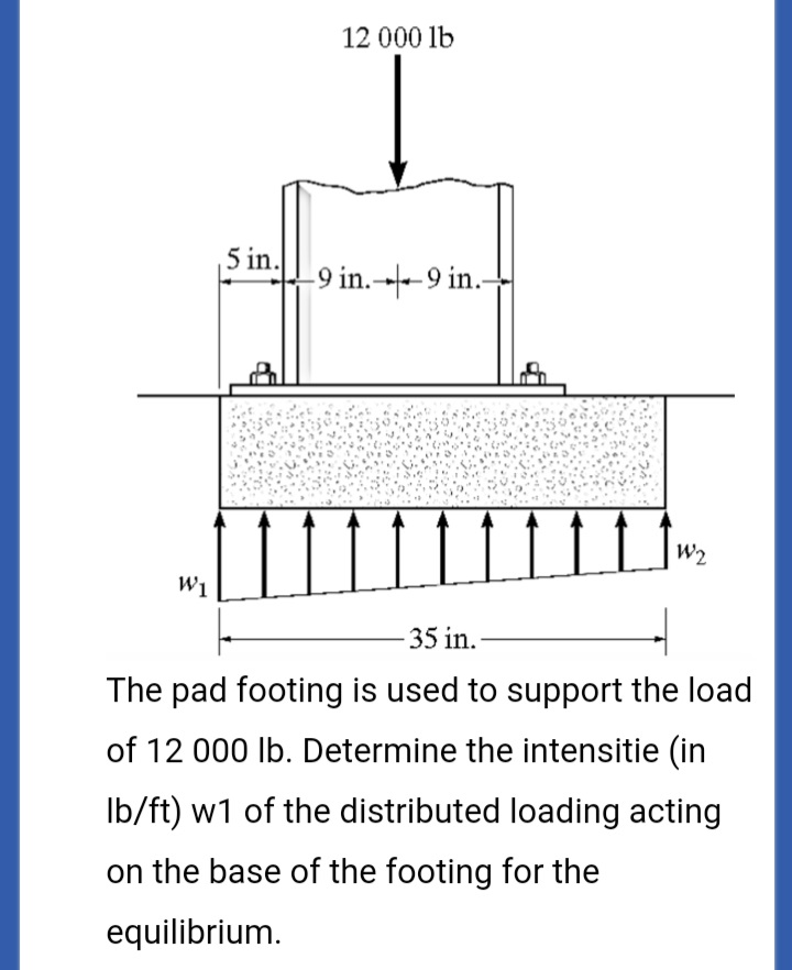 12 000 lb
5 in.
-9 in.→-9 in.-
W2
W1
35 in.-
The pad footing is used to support the load
of 12 000 lb. Determine the intensitie (in
Ib/ft) w1 of the distributed loading acting
on the base of the footing for the
equilibrium.
