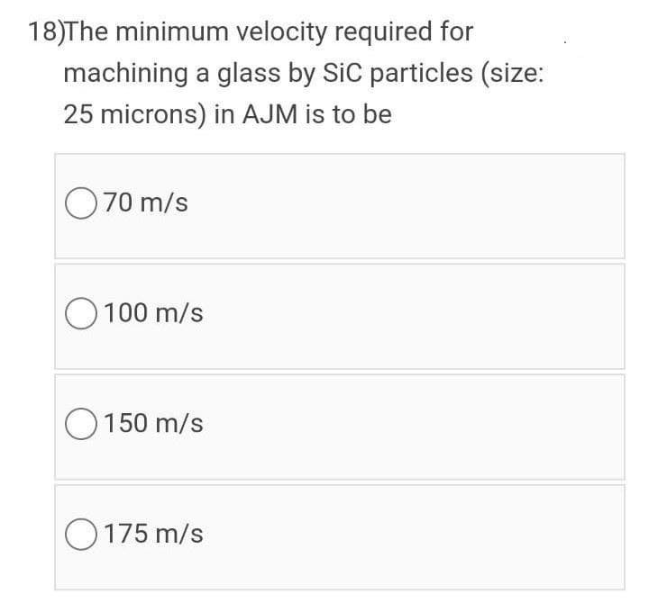 18)The minimum velocity required for
machining a glass by SiC particles (size:
25 microns) in AJM is to be
O70 m/s
O 100 m/s
O150 m/s
O175 m/s
