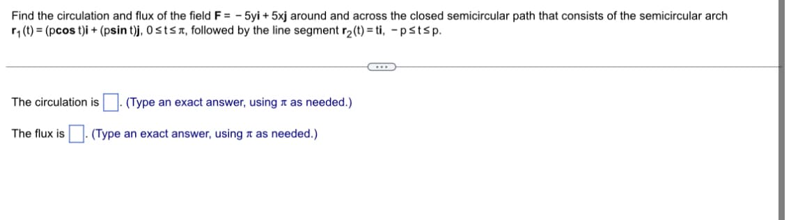 Find the circulation and flux of the field F = -5yi +5xj around and across the closed semicircular path that consists of the semicircular arch
r₁ (t) = (pcos t)i + (psin t)j, 0≤t≤, followed by the line segment r₂(t)=ti, -pstsp.
The circulation is (Type an exact answer, using as needed.)
(Type an exact answer, using as needed.)
The flux is
(...)