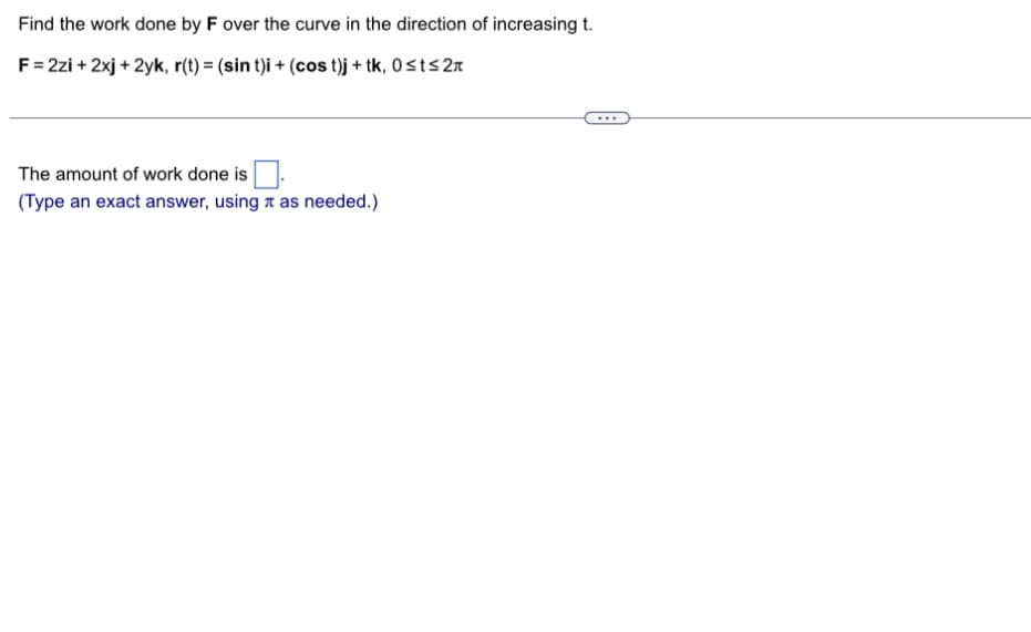 Find the work done by F over the curve in the direction of increasing t.
F = 2zi + 2xj + 2yk, r(t) = (sin t)i + (cost)j + tk, 0≤t≤2
The amount of work done is
(Type an exact answer, using as needed.)