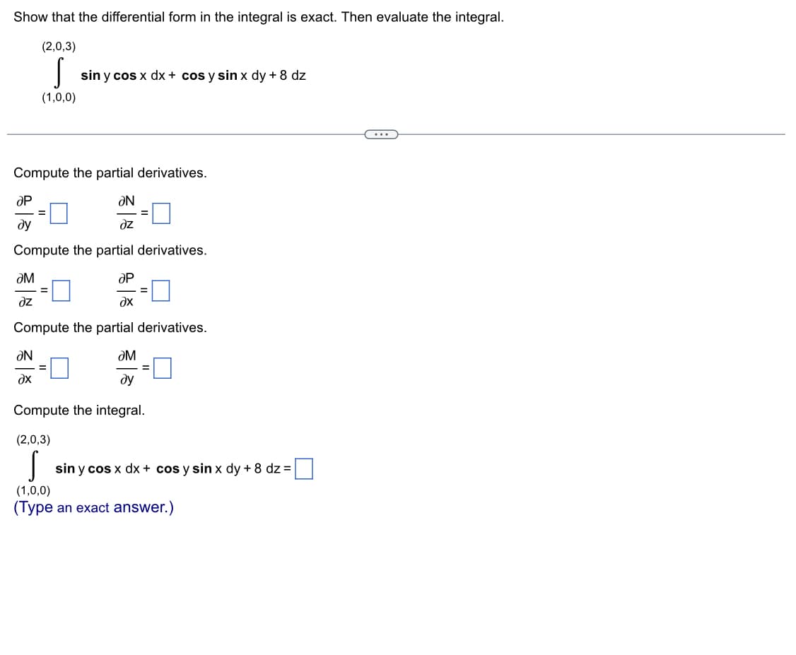 Show that the differential form in the integral is exact. Then evaluate the integral.
(2,0,3)
S
(1,0,0)
Compute the partial derivatives.
ƏN
dz
Compute the partial derivatives.
ƏP
ду
sin y cos x dx + cos y sin x dy + 8 dz
ƏM
dz
ƏP
?x
Compute the partial derivatives.
ƏM
dy
Compute the integral.
(2,0,3)
ƏN
?x
=
=
sin y cos x dx + cos y sin x dy + 8 dz=
(1,0,0)
(Type an exact answer.)