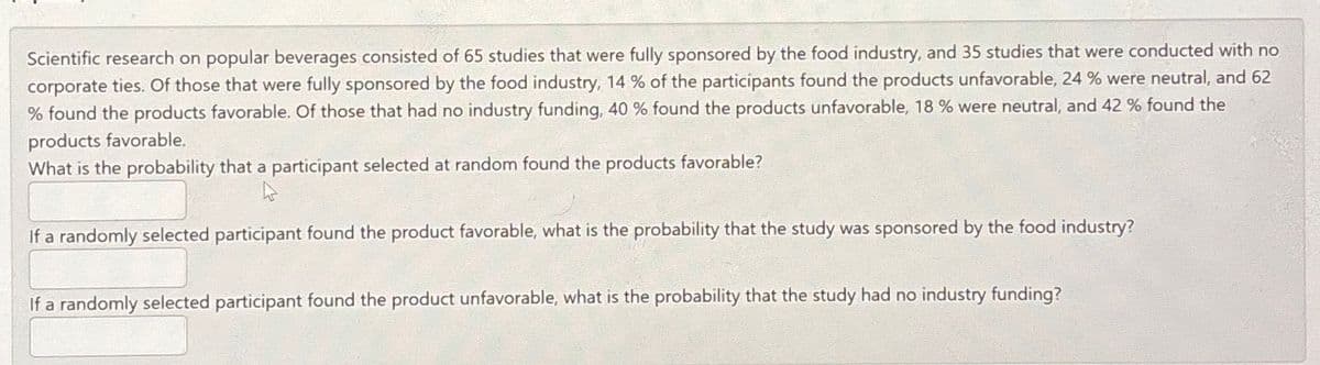 Scientific research on popular beverages consisted of 65 studies that were fully sponsored by the food industry, and 35 studies that were conducted with no
corporate ties. Of those that were fully sponsored by the food industry, 14 % of the participants found the products unfavorable, 24 % were neutral, and 62
% found the products favorable. Of those that had no industry funding, 40 % found the products unfavorable, 18 % were neutral, and 42 % found the
products favorable.
What is the probability that a participant selected at random found the products favorable?
4
If a randomly selected participant found the product favorable, what is the probability that the study was sponsored by the food industry?
If a randomly selected participant found the product unfavorable, what is the probability that the study had no industry funding?