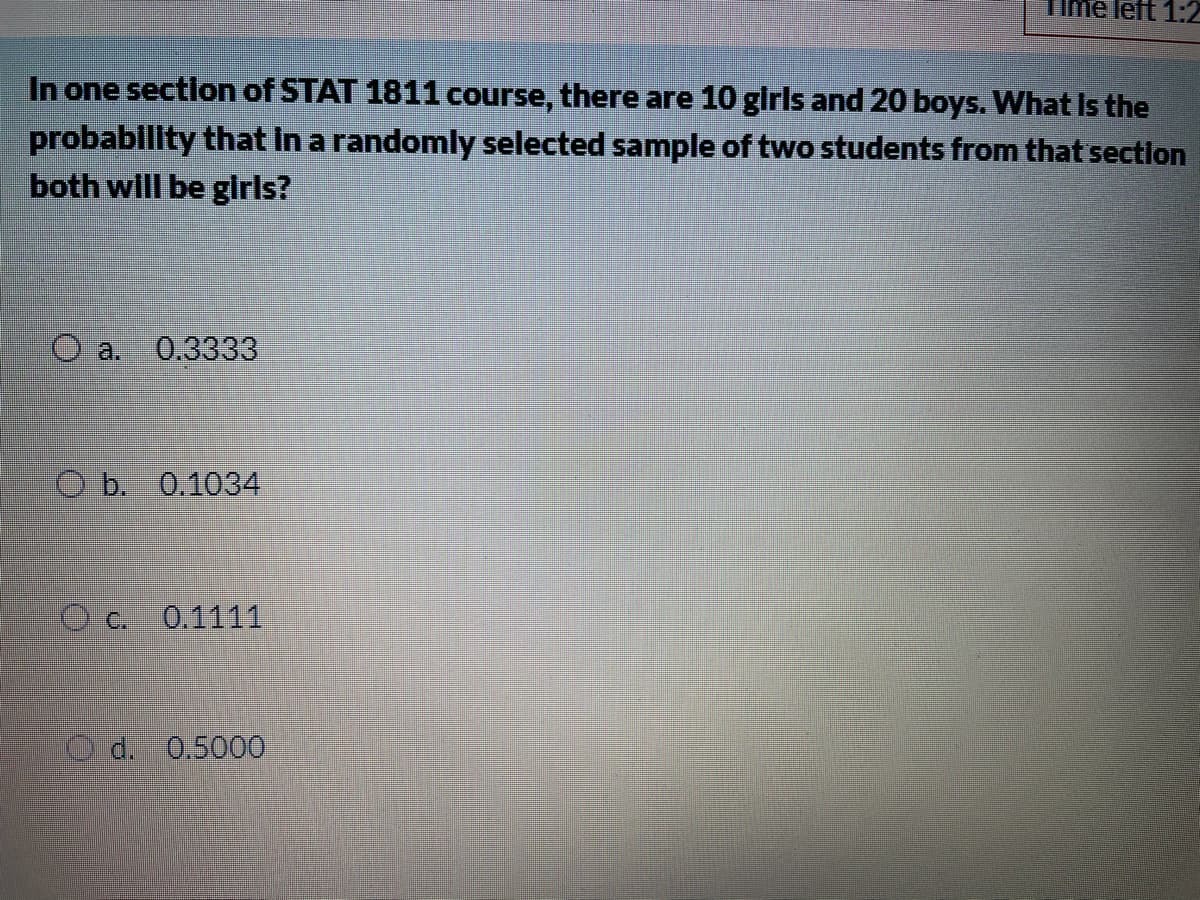 Time left 1:2
In one sectlon of STAT 1811 course, there are 10 glrls and 20 boys. What Is the
probability that in a randomly selected sample of two students from that section
both will be glrls?
O a.
0.3333
Ob. 0,1034
O c.
0.1111
d. 0.5000
