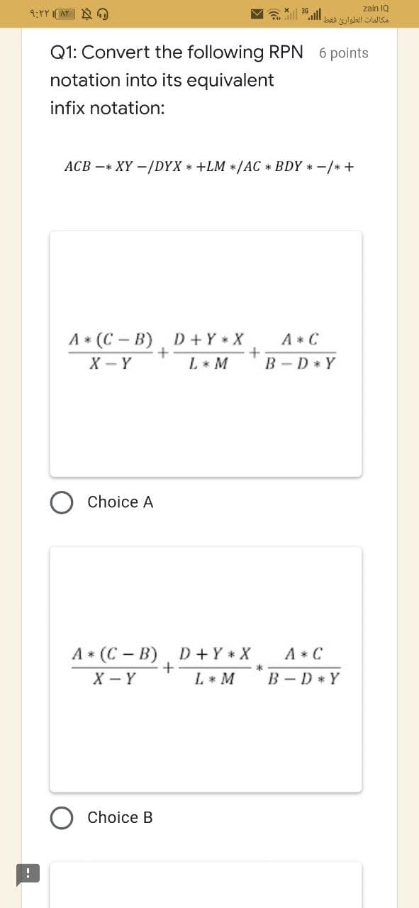 zain 1Q
9:YY IAY A
Gill ".ll
مكالمات الطوارئ فقط
Q1: Convert the following RPN 6 points
notation into its equivalent
infix notation:
ACB -+ XY -/DYX * +LM */AC * BDY *-/* +
A* (C - B) D+Y X
A * C
X - Y
L* M
B -D* Y
Choice A
A * C
B - D * Y
A* (C - B) D+Y * X
X - Y
L* M
Choice B
