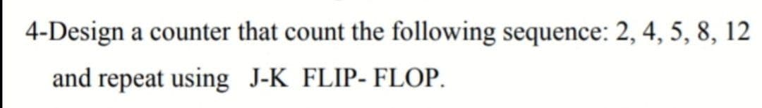 4-Design a counter that count the following sequence: 2, 4, 5, 8, 12
and repeat using J-K FLIP- FLOP.
