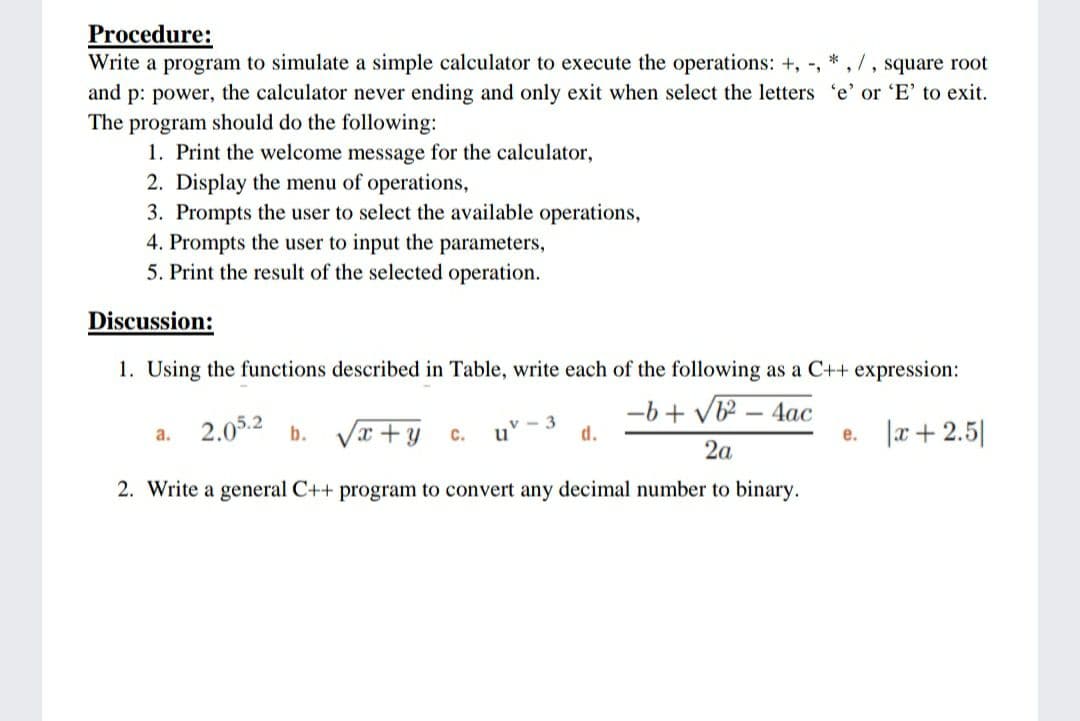 Procedure:
Write a program to simulate a simple calculator to execute the operations: +, -, * , 7, square root
and p: power, the calculator never ending and only exit when select the letters 'e' or 'E' to exit.
The
program should do the following:
1. Print the welcome message for the calculator,
2. Display the menu of operations,
3. Prompts the user to select the available operations,
4. Prompts the user to input the parameters,
5. Print the result of the selected operation.
Discussion:
1. Using the functions described in Table, write each of the following as a C++ expression:
-b + V – 4ac
2.05.2 b.
x + y
c. u' -
3
d.
|æ+ 2.5|
a.
е.
2a
2. Write a general C++ program to convert any decimal number to binary.
