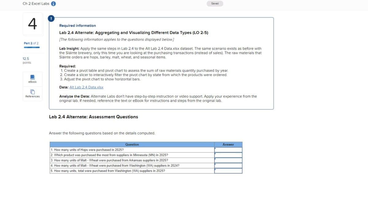 Ch 2 Excel Labs
Saved
4
Part 2 of 2
12.5
points
eBook
References
Required information
Lab 2.4 Alternate: Aggregating and Visualizing Different Data Types (LO 2-5)
[The following information applies to the questions displayed below.]
Lab Insight: Apply the same steps in Lab 2.4 to the Alt Lab 2.4 Data.xlsx dataset. The same scenario exists as before with
the Sláinte brewery, only this time you are looking at the purchasing transactions (instead of sales). The raw materials that
Sláinte orders are hops, barley, malt, wheat, and seasonal items.
Required:
1. Create a pivot table and pivot chart to assess the sum of raw materials quantity purchased by year.
2. Create a slicer to interactively filter the pivot chart by state from which the products were ordered.
3. Adjust the pivot chart to show horizontal bars.
Data: Alt Lab 2.4 Data.xlsx
Analyze the Data: Alternate Labs don't have step-by-step instruction or video support. Apply your experience from the
original lab. If needed, reference the text or eBook for instructions and steps from the original lab.
Lab 2.4 Alternate: Assessment Questions
Answer the following questions based on the details computed.
Question
1. How many units of Hops were purchased in 2025?
2. Which product was purchased the most from suppliers in Minnesota (MN) in 2025?
3. How many units of Malt - Wheat were purchased from Arkansas suppliers in 2025?
4. How many units of Malt - Wheat were purchased from Washington (WA) suppliers in 2024?
5. How many units, total were purchased from Washington (WA) suppliers in 2025?
Answer