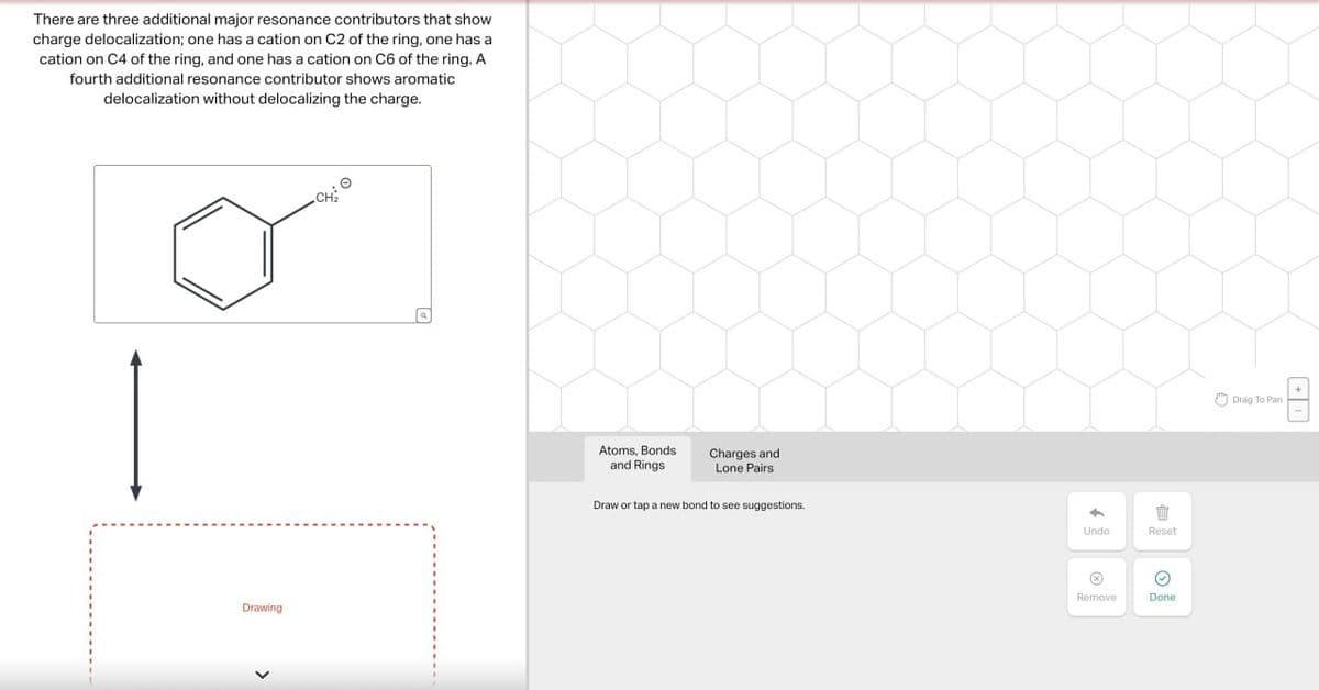 There are three additional major resonance contributors that show
charge delocalization; one has a cation on C2 of the ring, one has a
cation on C4 of the ring, and one has a cation on C6 of the ring. A
fourth additional resonance contributor shows aromatic
delocalization without delocalizing the charge.
CH
Drawing
>
ધ
Atoms, Bonds
and Rings
Charges and
Lone Pairs
Draw or tap a new bond to see suggestions.
"
Undo
Reset
Remove
Done
Drag To Pan