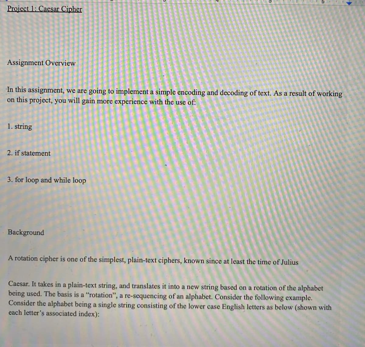 Project 1: Caesar Cipher
Assignment Overview
In this assignment, we are going to implement a simple encoding and decoding of text. As a result of working
on this project, you will gain more experience with the use of:
1. string
2. if statement
3. for loop and while loop
Background
A rotation cipher is one of the simplest, plain-text ciphers, known since at least the time of Julius
Caesar. It takes in a plain-text string, and translates it into a new string based on a rotation of the alphabet
being used. The basis is a "rotation", a re-sequencing of an alphabet. Consider the following example.
Consider the alphabet being a single string consisting of the lower case English letters as below (shown with
each letter's associated index):
