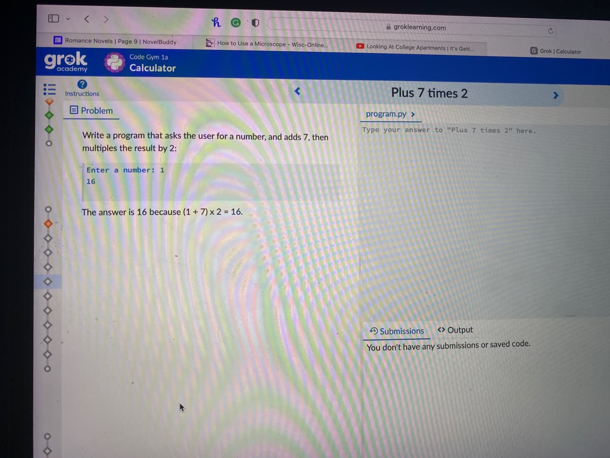 < >
A groklearning.com
nB Romance Novels | Page 9| NovelBuddy
E How to Use a Microscope - Wisc-Online...
O Looking At College Apartments | It's Gett.
G Grok | Calculator
grok
Code Gym 1a
academy
Calculator
Instructions
Plus 7 times 2
O Problem
program.py >
Type your answer to "Plus 7 times 2" here.
Write a program that asks the user for a number, and adds 7, then
multiples the result by 2:
Enter a number: 1
16
The answer is 16 because (1 + 7) x 2 = 16.
A Submissions
<> Output
You don't have any submissions or saved code.
