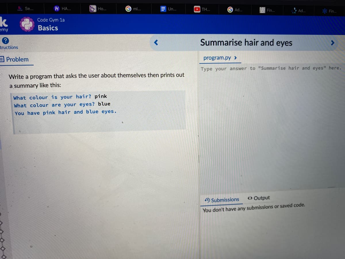 1. Se..
H HA...
Ho..
O ml...
= Un...
O TH...
Ad.
Fin.
Ad.
k Fin.
k
Code Gym 1a
emy
Basics
Summarise hair and eyes
<>
tructions
A Problem
program.py >
Type your answer to "Summarise hair and eyes" here.
Write a program that asks the user about themselves then prints out
a summary like this:
What colour is your hair? pink
What colour are your eyes? blue
You have pink hair and blue eyes.
A Submissions
<> Output
You don't have any submissions or saved code.
