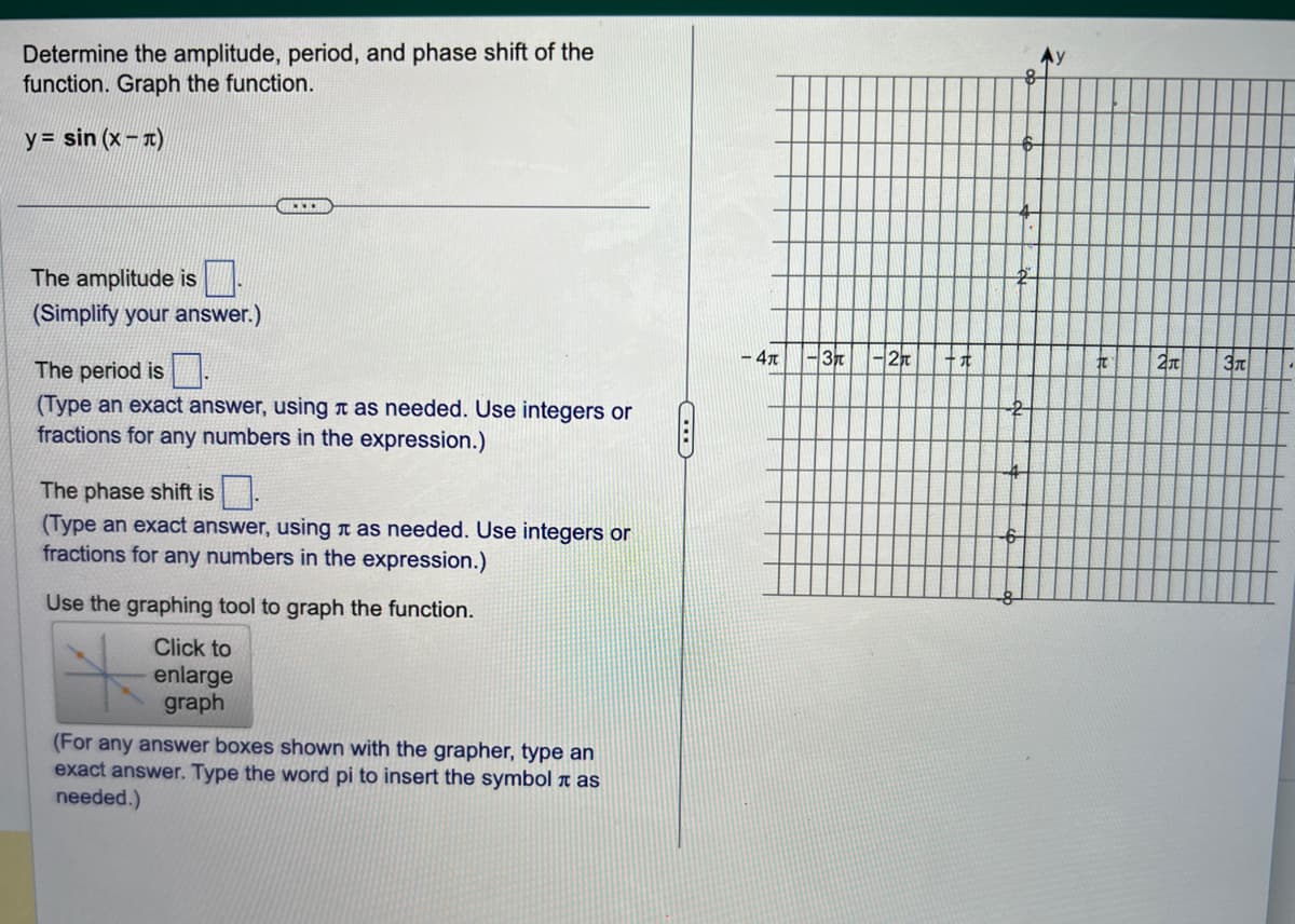 Determine the amplitude, period, and phase shift of the
function. Graph the function.
y=sin(x-)
The amplitude is
(Simplify your answer.)
***
The period is
(Type an exact answer, using as needed. Use integers or
fractions for any numbers in the expression.)
The phase shift is
(Type an exact answer, using as needed. Use integers or
fractions for any numbers in the expression.)
Use the graphing tool to graph the function.
Click to
enlarge
graph
(For any answer boxes shown with the grapher, type an
exact answer. Type the word pi to insert the symbol i as
needed.)
C
- 4x
-37
-2
十九
6
4
2
#t
2π
3π