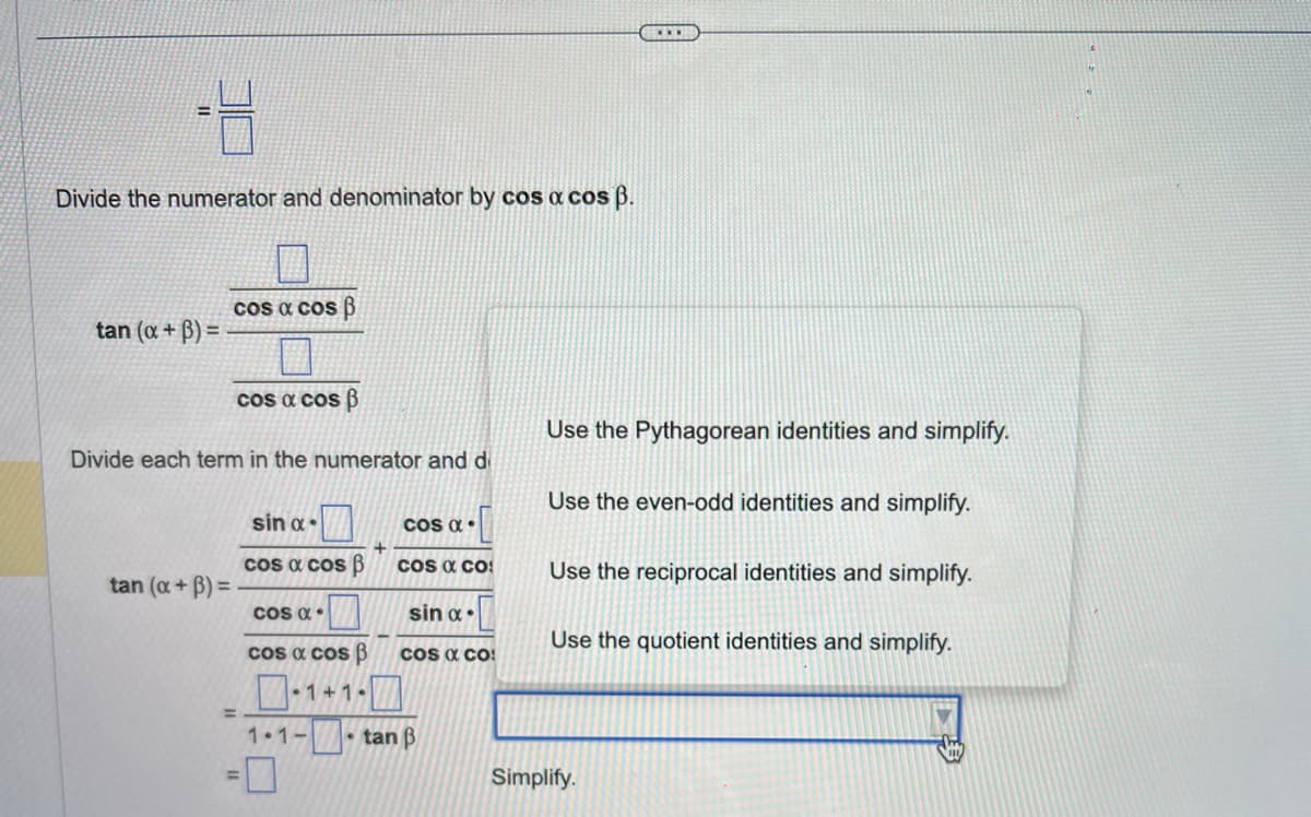 -4
Divide the numerator and denominator by cos a cos ß.
tan (x+3)=
cos a cos B
cos a cos B
Divide each term in the numerator and di
tan (x+3)=.
=
sin α.
cos a cos p
COS α.
cos a cos B
COS α.
COS & CO
sin α.
COS & CO
-1+1-7
1.1-tan B
Use the Pythagorean identities and simplify.
Use the even-odd identities and simplify.
Use the reciprocal identities and simplify.
Use the quotient identities and simplify.
Simplify.