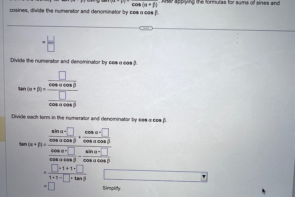 cos (a + B)
cosines, divide the numerator and denominator by cos a cos ß.
Divide the numerator and denominator by cos a cos ß.
tan (a + B)=
cos a cos B
tan (x + ³) =
cos a cos ß
Divide each term in the numerator and denominator by cos a cos ß.
sin α
cos a cos p
COS α.
+
COS α.
cos a cos ß
sin α.
cos a cos ß
cos a cos p
0·1+1.0
1.1-tan B
. After applying the formulas for sums of sines and
...
Simplify.