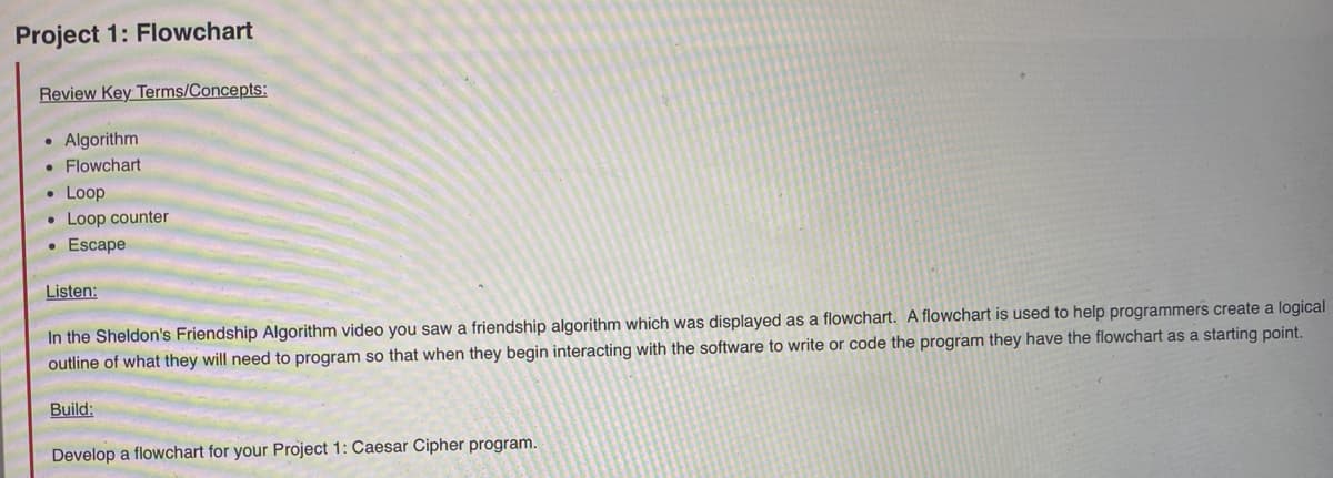 Project 1: Flowchart
Review Key Terms/Concepts:
Algorithm
• Flowchart
• Loop
• Loop counter
• Escape
Listen:
In the Sheldon's Friendship Algorithm video you saw a friendship algorithm which was displayed as a flowchart. A flowchart is used to help programmers create a logical
outline of what they will need to program so that when they begin interacting with the software to write or code the program they have the flowchart as a starting point.
Build:
Develop a flowchart for your Project 1: Caesar Cipher program.
