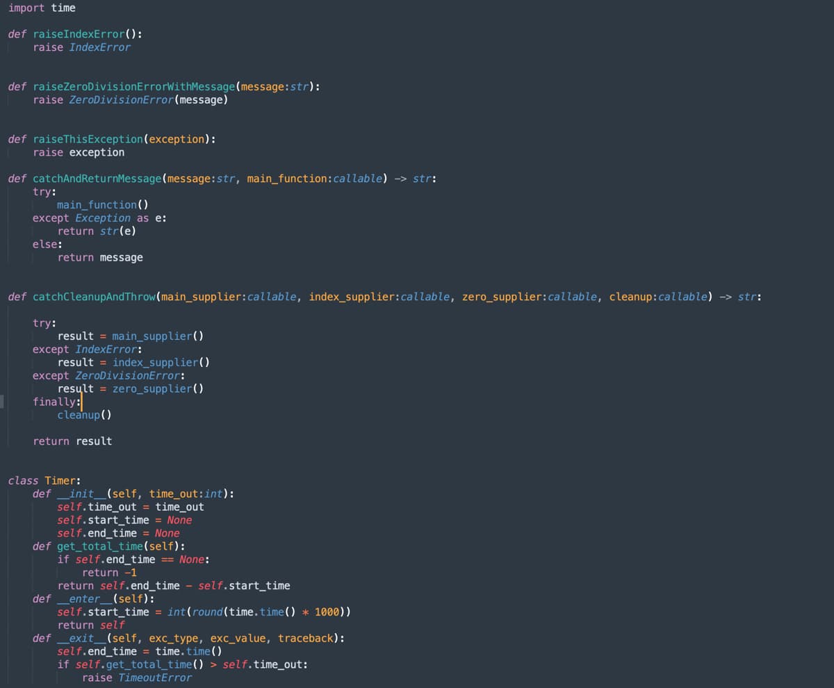 import time
def raiseIndexError():
raise IndexError
def raiseZeroDivisionErrorWithMessage (message: str):
raise ZeroDivisionError(message)
def raise This Exception (exception):
raise exception
def catchAndReturnMessage (message:str, main_function: callable) →> str:
try:
main_function()
except Exception as e:
return str(e)
else:
return message
def catchCleanupAnd Throw (main_supplier:callable, index_supplier: callable, zero_supplier:callable, cleanup: callable) -> str:
try:
result = main_supplier()
except IndexError:
result = index_supplier()
except ZeroDivisionError:
result = zero_supplier()
finally:
cleanup()
return result
class Timer:
def __init__(self, time_out:int):
self.time_out = time_out
self.start_time = None
self.end_time = None
def get_total_time(self):
if self.end_time == None:
return -1
return self.end_time self.start_time
def _enter_(self):
self.start_time = int(round(time.time()* 1000))
return self
def _exit_(self, exc_type, exc_value, traceback):
self.end_time = time.time()
if self.get_total_time() > self.time_out:
raise TimeoutError