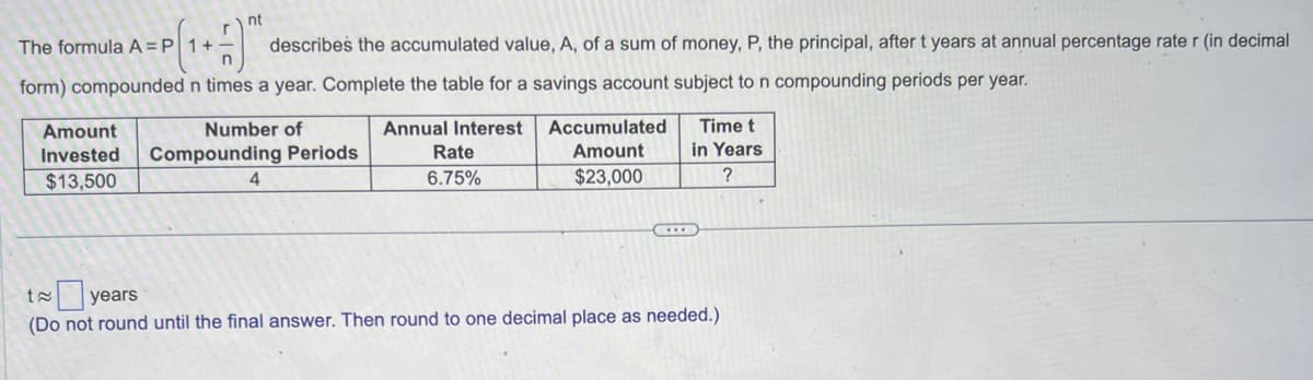 nt
The formula A = P 1 +
describes the accumulated value, A, of a sum of money, P, the principal, after t years at annual percentage rate r (in decimal
form) compounded n times a year. Complete the table for a savings account subject to n compounding periods per year.
Annual Interest
Rate
6.75%
Amount
Number of
Invested Compounding Periods
$13,500
4
Accumulated
Amount
$23,000
Time t
in Years
?
t≈ years
(Do not round until the final answer. Then round to one decimal place as needed.)