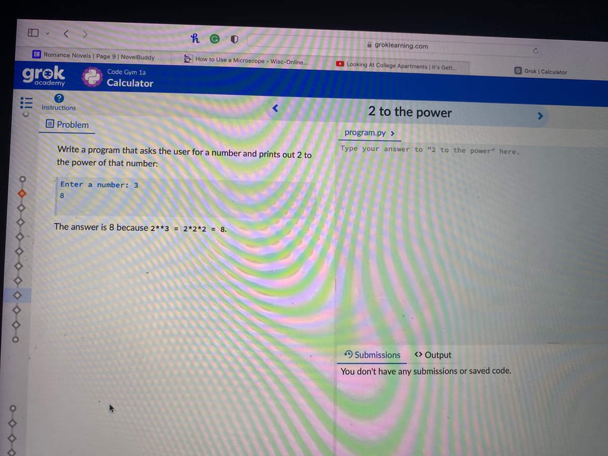 A groklearning.com
nB Romance Novels | Page 9 | NovelBuddy
A How to Use a Microscope - Wisc-Online...
O Looking At College Apartments | It's Gett.
G Grok | Calculator
grok
Code Gym 1a
academy
Calculator
2 to the power
Instructions
O Problem
program.py >
Type your answer to "2 to the power" here.
Write a program that asks the user for a number and prints out 2 to
the power of that number:
Enter a number: 3
8
The answer is 8 because 2**3 = 2*2*2 = 8.
A Submissions
<> Output
You don't have any submissions or saved code.
000000000000o

