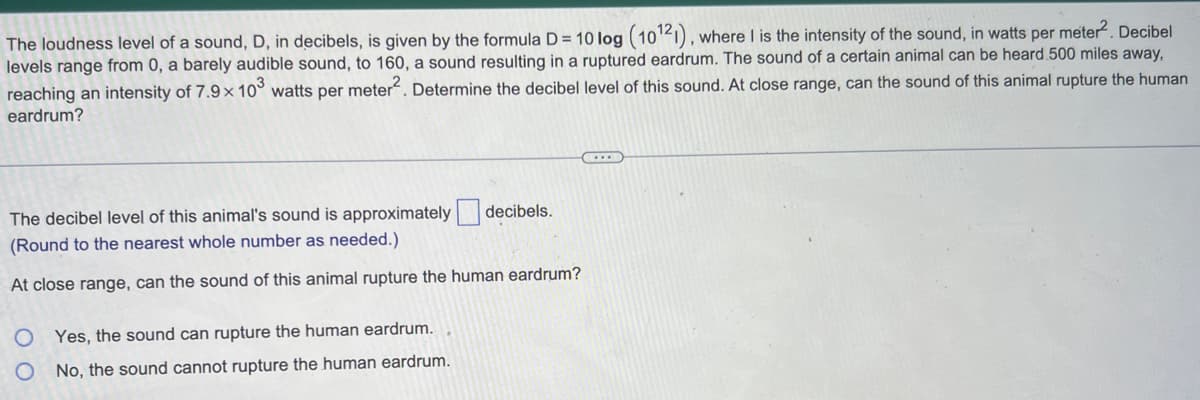 The loudness level of a sound, D, in decibels, is given by the formula D= 10 log (10¹21), where I is the intensity of the sound, in watts per meter². Decibel
levels range from 0, a barely audible sound, to 160, a sound resulting in a ruptured eardrum. The sound of a certain animal can be heard 500 miles away,
reaching an intensity of 7.9 x 103 watts per meter². Determine the decibel level of this sound. At close range, can the sound of this animal rupture the human
eardrum?
The decibel level of this animal's sound is approximately decibels.
(Round to the nearest whole number as needed.)
At close range, can the sound of this animal rupture the human eardrum?
Yes, the sound can rupture the human eardrum.
No, the sound cannot rupture the human eardrum.
(...)