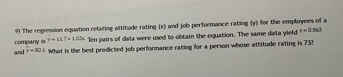 9) The regression equation relating attitude rating (x) and job performance rating (y) for the employees of a
company is y= 11.7+1.02x. Ten pairs of data were used to obtain the equation. The same data yield =0.863
and y= S0.1. What is the best predicted job performance rating for a person whose attitude rating is 73?
