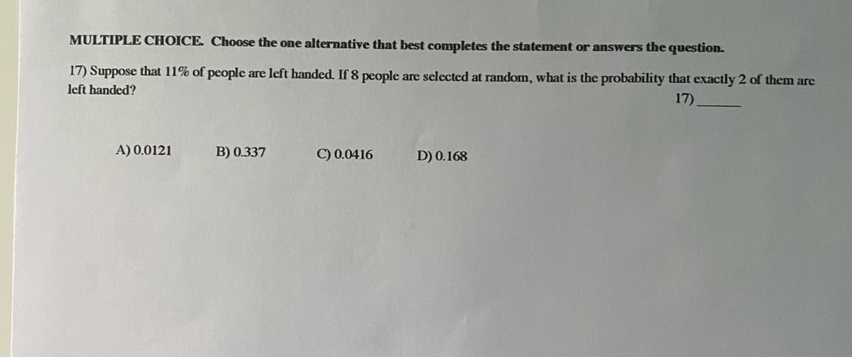 MULTIPLE CHOICE. Choose the one alternative that best completes the statement or answers the question.
17) Suppose that 11% of people are left handed. If 8 people are selected at random, what is the probability that exactly 2 of them are
left handed?
17)
A) 0.0121
B) 0.337
C) 0.0416
D) 0.168
