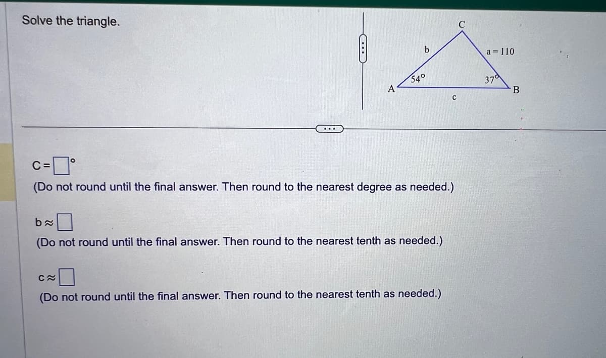 Solve the triangle.
...
A
b
54°
c=0°
C=
(Do not round until the final answer. Then round to the nearest degree as needed.)
b≈
(Do not round until the final answer. Then round to the nearest tenth as needed.)
C
C≈
(Do not round until the final answer. Then round to the nearest tenth as needed.)
a = 110
37°
B