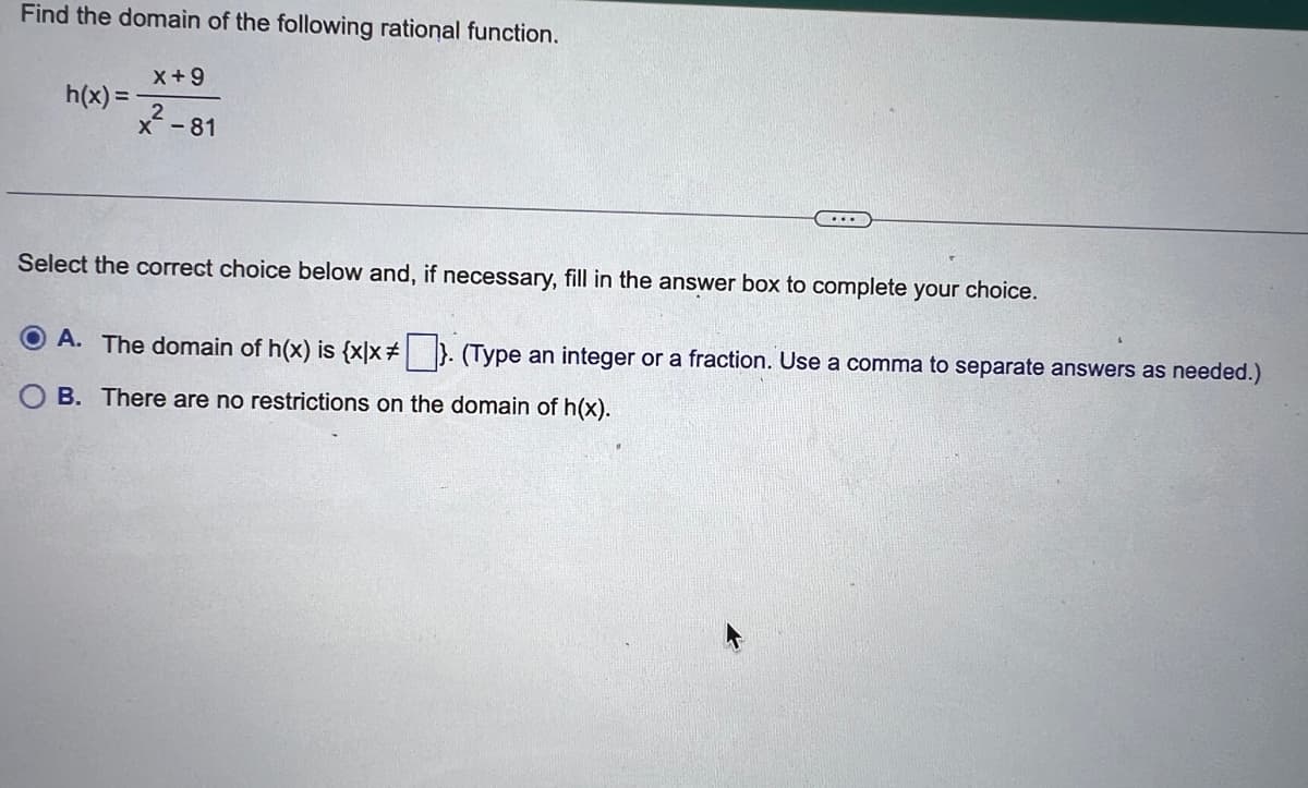 Find the domain of the following rational function.
h(x)=
X+9
2
x²-81
Select the correct choice below and, if necessary, fill in the answer box to complete your choice.
ⒸA. The domain of h(x) is {x|x #}. (Type an integer or a fraction. Use a comma to separate answers as needed.)
OB. There are no restrictions on the domain of h(x).