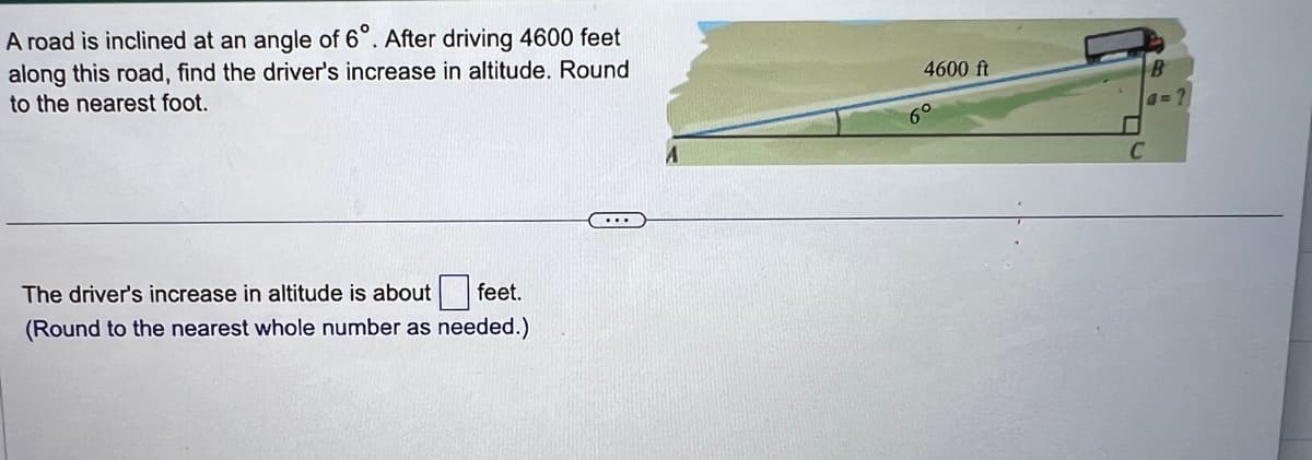 A road is inclined at an angle of 6°. After driving 4600 feet
along this road, find the driver's increase in altitude. Round
to the nearest foot.
The driver's increase in altitude is about feet.
(Round to the nearest whole number as needed.)
4600 ft
6°
B