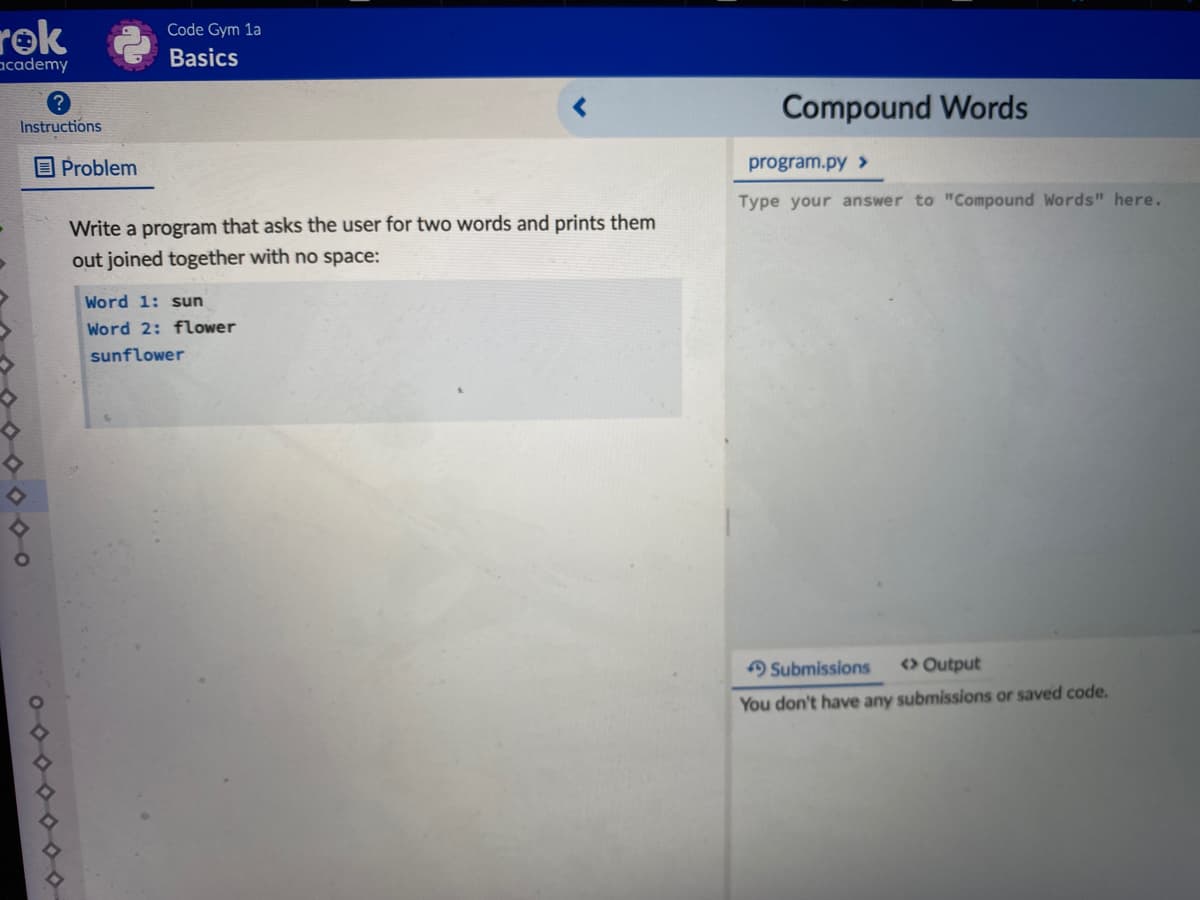 rok
academy
Code Gym 1a
Basics
Compound Words
Instructions
O Problem
program.py >
Type your answer to "Compound Words" here.
Write a program that asks the user for two words and prints them
out joined together with no space:
Word 1: sun
Word 2: flower
sunflower
Submissions
<> Output
You don't have any submissions or saved code.
