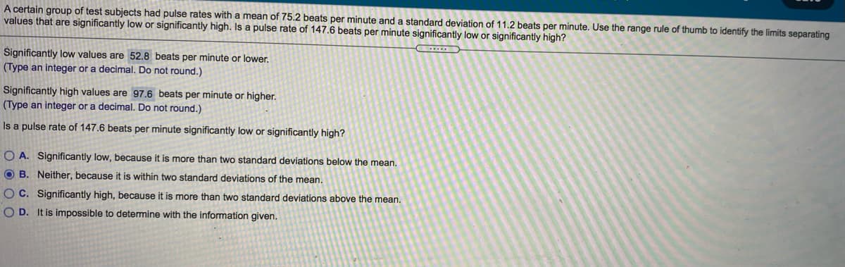 A certain group of test subjects had pulse rates with a mean of 75.2 beats per minute and a standard deviation of 11.2 beats per minute. Use the range rule of thumb to identify the limits separating
values that are significantly low or significantly high. Is a pulse rate of 147.6 beats per minute significantly low or significantly high?
Significantly low values are 52.8 beats per minute or lower.
(Type an integer or a decimal. Do not round.)
Significantly high values are 97.6 beats per minute or higher.
(Type an integer or a decimal. Do not round.)
Is a pulse rate of 147.6 beats per minute significantly low or significantly high?
O A. Significantly low, because it is more than two standard deviations below the mean.
O B. Neither, because it is within two standard deviations of the mean.
OC. Significantly high, because it is more than two standard deviations above the mean.
O D. It is impossible to determine with the information given.
